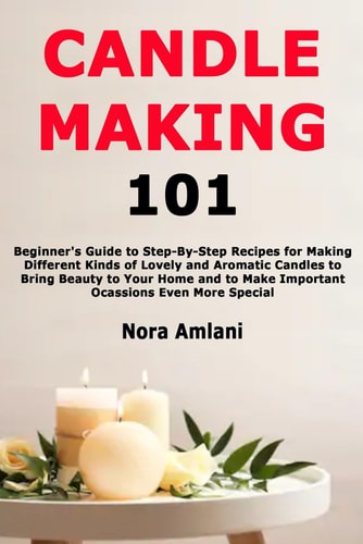 CANDLE MAKING 101 Beginner's Guide to Step-by-step Recipes for Making Different Kinds... of Lovely and Aromatic Candles to Bring Beauty to