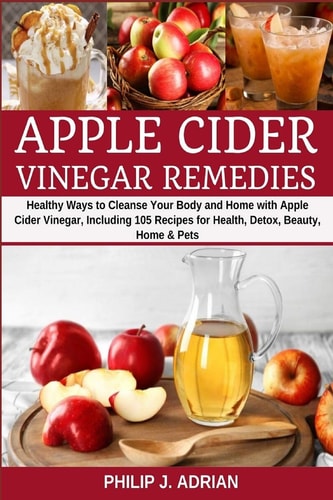 Apple Cider Vinegar Remedies Healthy Ways to Cleanse Your Body and Home with Apple Cider Vinegar, Including 105 Recipes for Health, Detox, Beauty, Home and Pets
