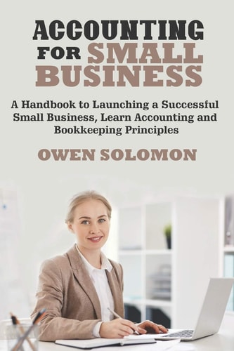 Accounting for Small Business A Handbook to Launching a Successful Small Business, Learn Accounting and Bookkeeping Principles
