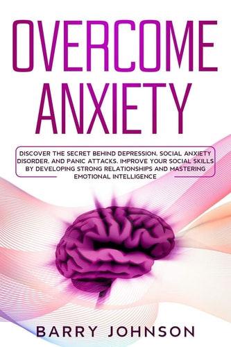 Overcome Anxiety Discover the Secret Behind Depression, Social Anxiety Disorder, and Panic Attacks. Improve Your Social Skills by Developing Strong Relationships and Mastering Emotional Intelligence