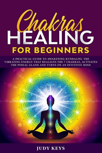 Chakras Healing for Beginners A Practical Guide to Awakening Kundalini. The Vibrating Energy that Realigns the 7 Chakras, Activates the Pineal Gland and Turns on an Intuitive Mind.
