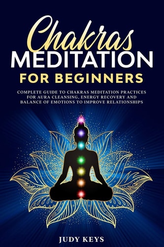 Chakras Meditation for Beginners Complete Guide to Chakras Meditation Practices for Aura Cleansing, Energy Recovery and Balance of Emotions to Improve Relationships.