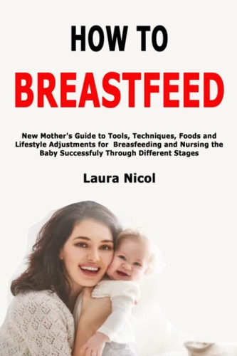 How to Breastfeed New Mother's Guide to Tools, Techniques, Foods and Lifestyle Adjustments for Breasfeeding and Nursing the Baby Successfuly Through Different Stages