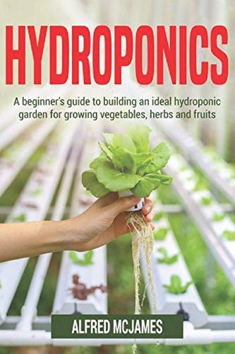 Hydroponics A Beginner's Guide to Building an Ideal Hydroponic Garden for Growing Vegetables, Herbs and Fruits