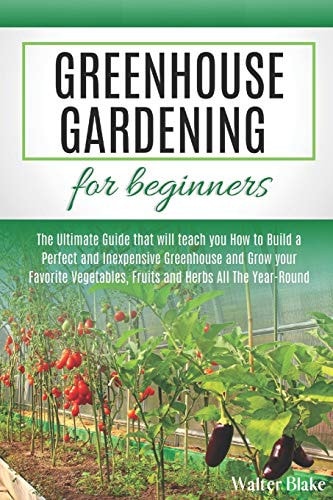 Greenhouse Gardening for Beginners The Ultimate Guide that Will Teach You How to Build a Perfect and Inexpensive Greenhouse and Grow Your Favorite Vegetables, Fruits and Herbs All The Year-Round