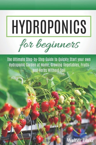 Hydroponics for Beginners The Ultimate Step-by-Step Guide to Quickly Start Your Own Hydroponic Garden at Home, Growing Vegetables, Fruits and Herbs Without Soil