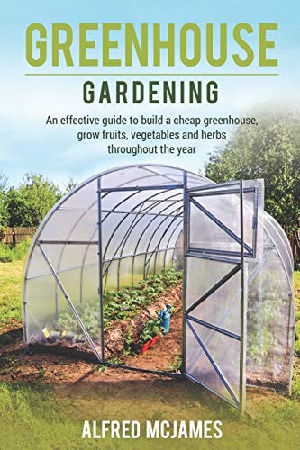 Greenhouse Gardening An Effective Guide to Build a Cheap Greenhouse, Grow Fruits, Vegetables and Herbs Throughout the Year.