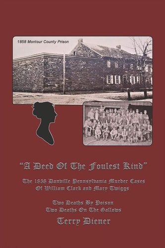 A Deed Of the Foulest Kind The 1858 Danville Pennsylvania Murder Cases of William J. Clark and Mary Twiggs