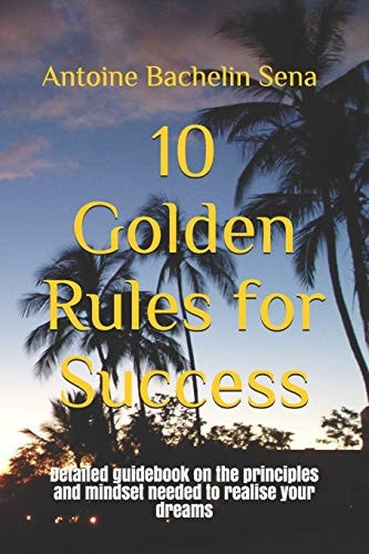 10 Golden Rules for Success Detailed Guidebook on the Principles and Mindset Needed to Realise Your Dreams
