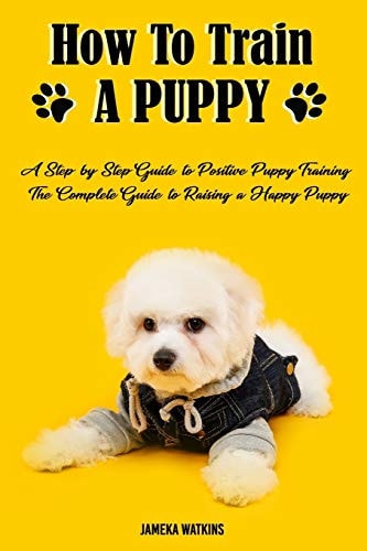 How to Train a Puppy A Step-by-Step Guide to Positive Puppy Training, The Complete Guide to Raising a Happy Puppy