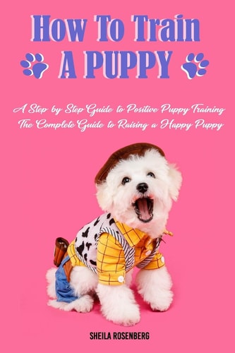How to Train a Puppy A Step-by-Step Guide to Positive Puppy Training, The Complete Guide to Raising a Happy Puppy