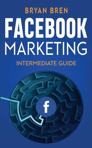 Facebook Marketing - Intermediate Guide The Intermediate Guide to Facebook Advertising That Will Teach You How to Increase Your Facebook Ads Conversions, How to Develop Your Skills, and Scale Up