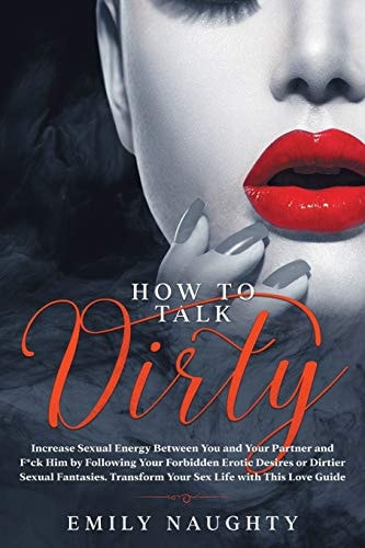 How to Talk Dirty Increase Sexual Energy Between You and Your Partner and F*ck Him by Following Your Forbidden Erotic Desires Or Dirtier Sexual Fantasies. Transform Your Sex Life with This Love Guide