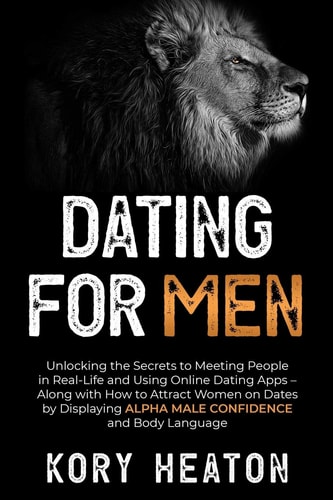 Dating for Men Unlocking the Secrets to Meeting People in Real-Life and Using Online Dating Apps - Along with How to Attract Women on Dates by Displaying Alpha Male Confidence and Body Language