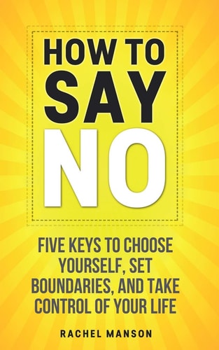 How to Say No Five Keys to Choose Yourself, Set Boundaries, and Take Control of Your Life