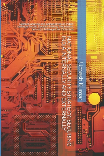 National Security Strategy SECURING INDIA INTERNALLY AND EXTERNALLY: Detailed Analysis and Perspectives on Indian Defence Forces, Decision Making Mechanism, Security Challenges and Solutions