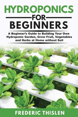 Hydroponics for Beginners A Beginner's Guide to Building Your Own Hydroponic Garden, Grow Fruit, Vegetables and Herbs at Home Without Soil