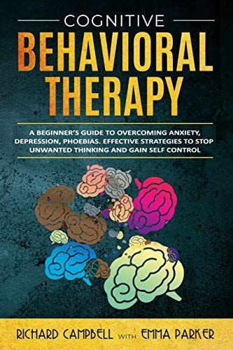 Cognitive Behavioral Therapy A Beginner's GUIDE to OVERCOMING Anxiety, Depression, Phoebias. Effective STRATEGIES to STOP UNWANTED THINKING and Gain SELF CONTROL