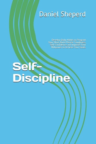 Self-Discipline Develop Daily Habits to Program Your Mind, Build Mental Toughness, Self-Confidence and Improve Your Willpower to Achieve Your Goals.