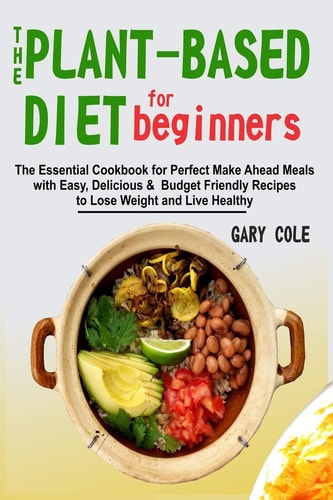 The Plant-Based Diet for Beginners The Essential Cookbook for Perfect Make Ahead Meals with Easy, Delicious & Budget Friendly Recipes to Lose Weight and Live Healthy