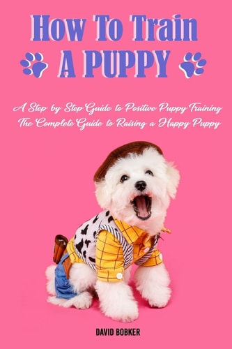 How to Train a Puppy A Step-by-Step Guide to Positive Puppy Training, The Complete Guide to Raising a Happy Puppy