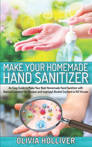 Make Your Homemade Hand Sanitizer An Easy Guide to Make Your Best Homemade Hand Sanitizer with Natural Essential Oils Recipes and Isopropyl Alcohol Content to Kill Viruses