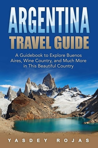Argentina Travel Guide A Guidebook to Explore Buenos Aires, Wine Country, and Much More in This Beautiful Country