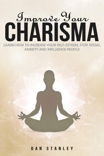 Improve Your Charisma Learn How to Increase Your Self-esteem, Stop Social Anxiety and Influence People