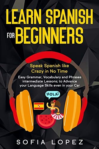 Learn Spanish for Beginners Speak Spanish Like Crazy in No Time. Easy Grammar, Vocabulary and Phrases Intermediate Lessons; to Advance Your Language Skills Even in Your Car.