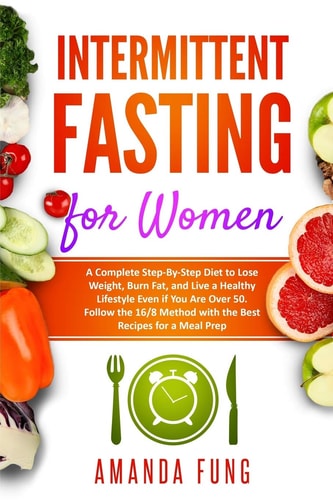 Intermittent Fasting for Women A Complete Step-By-Step Diet to Lose Weight, Burn Fat, and Live a Healthy Lifestyle Even If You Are Over 50. Follow the 16/8 Method with the Best Recipes for a Meal Prep