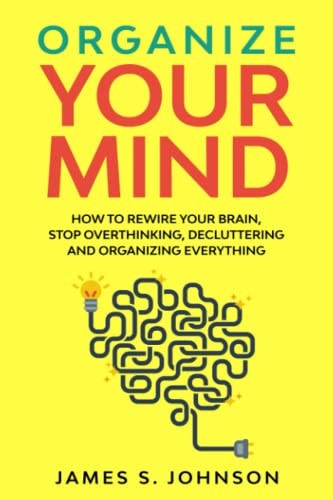 Organize Your Mind How to Rewire Your Brain, Stop Overthinking, Decluttering and Organizing Everything