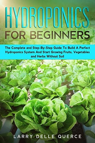 Hydroponics for Beginners The Complete and Step-By-Step Guide to Build a Perfect Hydroponics System and Start Growing Fruits, Vegetables, and Herbs Without Soil