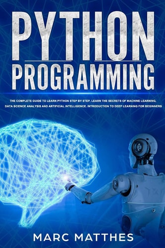 Python Programming The Complete Guide to Learn Python Step by Step. Learn the Secrets of Machine Learning, Data Science Analysis and Artificial Intelligence. Introduction to Deep Learning for Beginners