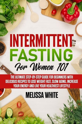 Intermittent Fasting for Women 101 The Ultimate Step-By-Step Guide for Beginners with Delicious Recipes to Lose Weight Fast, Slow Aging, Increase Your Energy and Live Your Healthiest Lifestyle