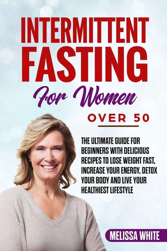 Intermittent Fasting for Women Over 50 The Ultimate Guide for Beginners with Delicious Recipes to Lose Weight Fast, Increase Your Energy, Detox Your Body and Live Your Healthiest Lifestyle