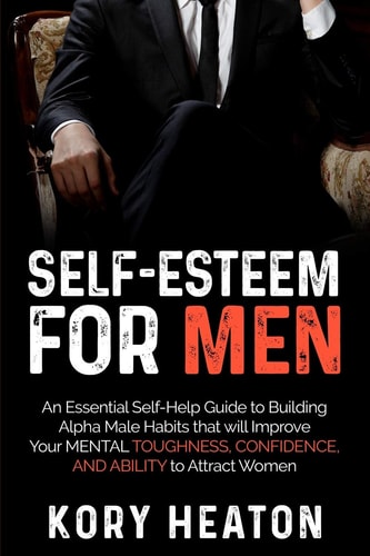 Self-Esteem for Men An Essential Self-Help Guide to Building Alpha Male Habits that Will Improve Your Mental Toughness, Confidence, and Ability to Attract Women