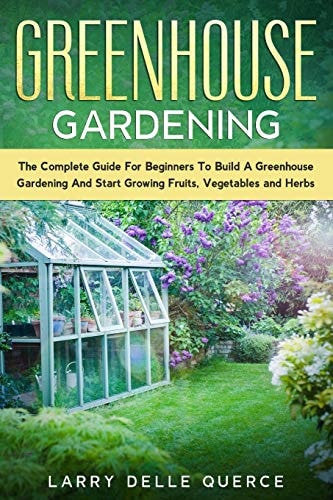 Greenhouse Gardening The Complete Guide for Beginners to Build a Greenhouse Garden and Start Growing Fruits, Vegetables, and Herbs