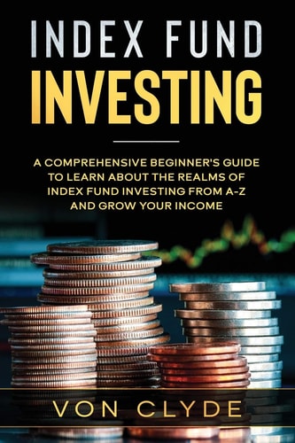 Index Fund Investing A Comprehensive Beginner's Guide to Learn the Realms of Index Funding Investing A-Z and Grow Your Income