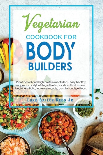 Vegetarian Cookbook for Bodybuilders Plant-Based and High Protein Meal Ideas. Easy Healthy Recipes for Bodybuilding Athletes, Sports Enthusiasts and Beginners. Build, Increase Muscle, Burn Fat and Get Lean.