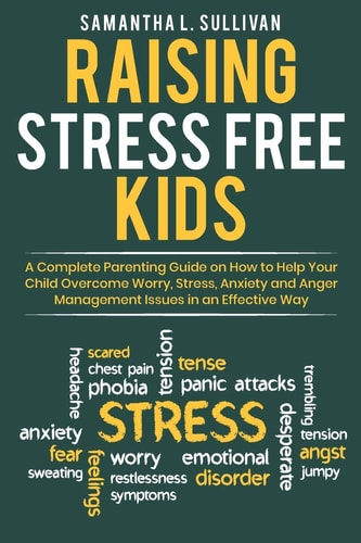 Raising Stress Free Kids A Complete Parenting Guide on How to Help Your Child Overcome Worry, Stress, Anxiety, and Anger Management Issues in an Effective Way