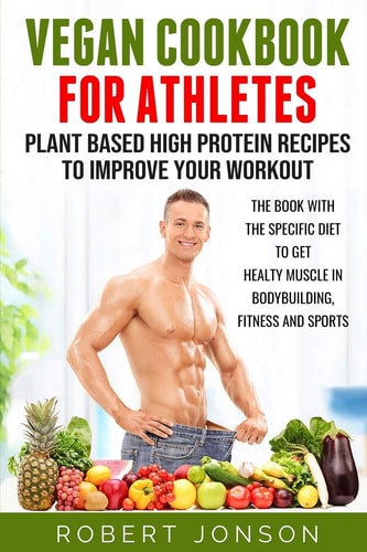 Vegan Cookbook for Athletes: Plant Based High Protein Recipes to Improve Your Workout The Book with the Specific Diet to Get Healthy Muscle in Bodybuilding, Fitness and Sports