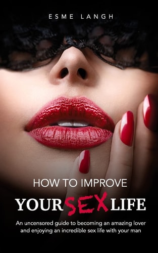 How to Improve Your Sex Life An Uncensored Guide to Becoming an Amazing Lover and Enjoying an Incredible Sex Life with Your Man