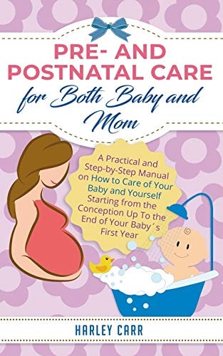 Pre- and Postnatal Care for Both Baby and Mom A Practical and Step-by-Step Manual on How to Care of Your Baby and Yourself Starting from the Conception Up To the End of Your Baby ́s First Year