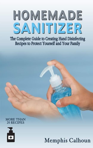 Homemade Sanitizer The Complete Guide to Creating Hand Disinfecting Recipes to Protect Yourself and Your Family