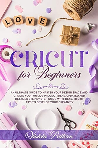 Cricut for Beginners An Ultimate Guide to Master Your Design Space and Create Your Unique Project Ideas. Updated and Detailed Step by Step Guide with Ideas, Tricks, Tips to Develop Your Creativity