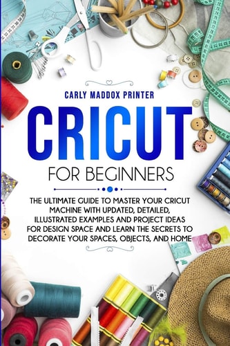 Cricut For Beginners The Ultimate Guide to Master Your Cricut Machine With Updated, Detailed, Illustrated Examples and Project Ideas For Design Space And Learn The Secrets to Decorate Your Spaces, Objects, and Home