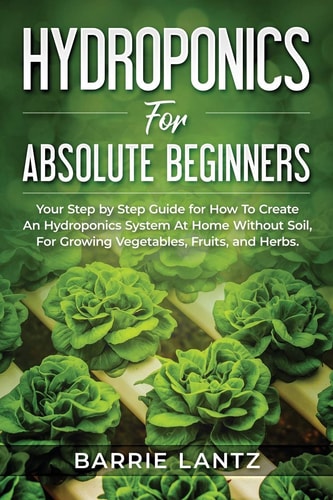 Hydroponics For Absolute Beginners Your Step By Step Guide For How To Create An Hydroponics System At Home Without Soil, For Growing Vegetable, Fruit And Herbs.