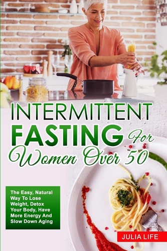 Intermittent Fasting For Women Over 50 The Easy, Natural Way To Lose Weight, Detox Your Body, Have More Energy And Slow Down Aging