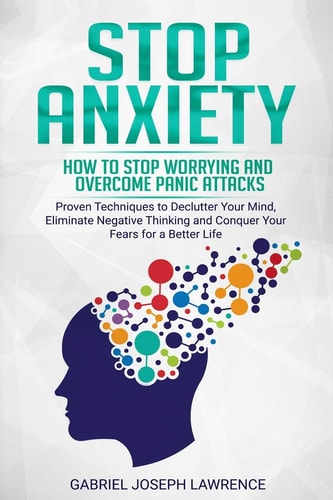 Stop Anxiety How to Stop Worrying and Overcome Panic Attacks. Proven Techniques to Declutter Your Mind, Eliminate Negative Thinking and Conquer Your Fears for a Better Life.