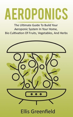 Aeroponics The Ultimate Guide To Build Your Aeroponic System In Your Home, Bio Cultivation Of Fruits, Vegetables, And Herbs